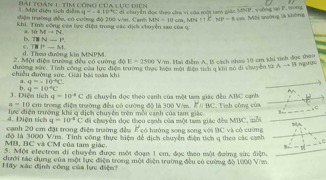 BàI TOáN 1: tìm CÔNG Của Lực điện
1. Một điện tích điểm q=-4.10^(-8)C di chuyển dọc theo chu vi của một tam giác MNP , vuồng tại P, trong
điện trường đều, có cường độ 200 v/m. Cạnh MN=10cm,MN1E.NP=8cm Môi trường là không
khí. Tính công của lực điện trong các dịch chuyển sau của q:
a. từ Mto N.
b、 T N-P.
c. T Pto M.
d. Theo đường kín MNPM.
2. Một điện trường đều có cường độ E=2500V/m. Hai điểm A, B cách nhau 10 cm khi tính đọc theo
đường sức. Tính công của lực điện trường thực hiện một điện tích q khi nó di chuyển từ Ato B ngược
chiều đường sức. Giải bài toán khi
a. q=-10^(-6)C.
b. q=10^(-6)C
A
3. Điện tích q=10^(-8)C di chuyền dọc theo cạnh của một tam giác đều ABC cạnh
a=10cm : trong điện trường đều có cường độ là 300 V/m. Eparallel BC. Tính công của
、C
lực điện trường khi q dịch chuyền trên mỗi cạnh của tam giác.
B
4. Điện tích q=10^(-8)C di chuyền dọc theo cạnh của một tam giác đều MBC, mối
M,
cạnh 20 cm đặt trong điện trường đều E có hướng song song với BC và có cường
độ là 3000 V/m. Tính công thực hiện để dịch chuyển điện tích q theo các cạnh
C
MB, BC và CM của tam giác.
5. Một electron di chuyển được một đoạn 1 cm, dọc theo một đường sức điện,
dưới tác dụng của một lực điện trong một điện trường đều có cường độ 1000 V/m.
Hãy xác định công của lực điện?