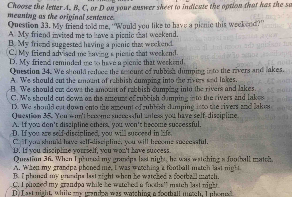 Choose the letter A, B, C, or D on your answer sheet to indicate the option that has the sa
meaning as the original sentence.
Question 33. My friend told me, “Would you like to have a picnic this weekend?”
A. My friend invited me to have a picnic that weekend.
B. My friend suggested having a picnic that weekend.
C. My friend advised me having a picnic that weekend.
D. My friend reminded me to have a picnic that weekend.
Question 34. We should reduce the amount of rubbish dumping into the rivers and lakes.
A. We should cut the amount of rubbish dumping into the rivers and lakes.
B. We should cut down the amount of rubbish dumping into the rivers and lakes.
C. We should cut down on the amount of rubbish dumping into the rivers and lakes.
D. We should cut down onto the amount of rubbish dumping into the rivers and lakes.
Question 35. You won't become successful unless you have self-discipline.
A. If you don’t discipline others, you won’t become successful.
B. If you are self-disciplined, you will succeed in life.
C. If you should have self-discipline, you will become successful.
D. If you discipline yourself, you won't have success.
Question 36. When I phoned my grandpa last night, he was watching a football match.
A. When my grandpa phoned me, I was watching a football match last night.
B. I phoned my grandpa last night when he watched a football match.
C. I phoned my grandpa while he watched a football match last night.
D. Last night, while my grandpa was watching a football match, I phoned.