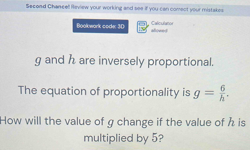 Second Chance! Review your working and see if you can correct your mistakes 
Calculator 
Bookwork code: 3D allowed
g and h are inversely proportional. 
The equation of proportionality is g= 6/h . 
How will the value of g change if the value of h is 
multiplied by 5?