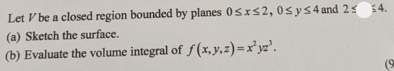 Let V be a closed region bounded by planes 0≤ x≤ 2, 0≤ y≤ 4 and 2≤ ≤ 4. 
(a) Sketch the surface.
(b) Evaluate the volume integral of f(x,y,z)=x^2yz^3. 
(9