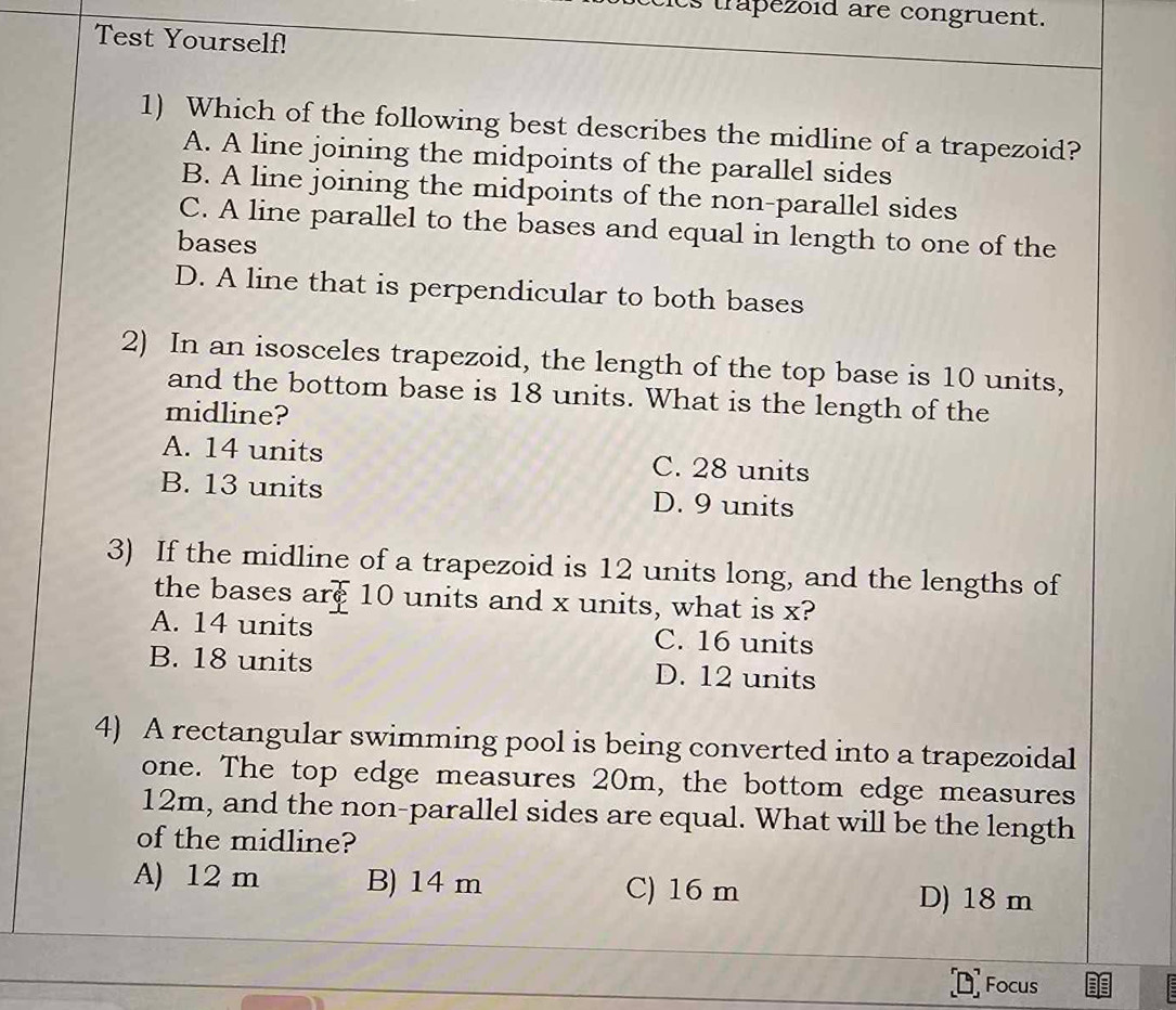 trapezoid are congruent.
Test Yourself!
1) Which of the following best describes the midline of a trapezoid?
A. A line joining the midpoints of the parallel sides
B. A line joining the midpoints of the non-parallel sides
C. A line parallel to the bases and equal in length to one of the
bases
D. A line that is perpendicular to both bases
2) In an isosceles trapezoid, the length of the top base is 10 units,
and the bottom base is 18 units. What is the length of the
midline?
A. 14 units C. 28 units
B. 13 units D. 9 units
3) If the midline of a trapezoid is 12 units long, and the lengths of
the bases are 10 units and x units, what is x?
A. 14 units C. 16 units
B. 18 units D. 12 units
4) A rectangular swimming pool is being converted into a trapezoidal
one. The top edge measures 20m, the bottom edge measures
12m, and the non-parallel sides are equal. What will be the length
of the midline?
A) 12 m B) 14 m C) 16 m D) 18 m
Focus