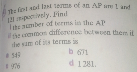 The first and last terms of an AP are 1 and
121 respectively. Find
I the number of terms in the AP
ll the common difference between them if
the sum of its terms is
# 549
b 671
@ 976 d 1281.