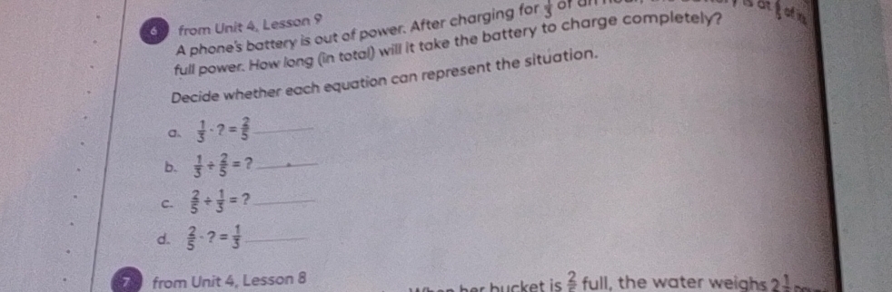 from Unit 4, Lesson 9 
A phone's battery is out of power. After charging for  1/3  of an 
sotfatn 
full power. How long (in total) will it take the battery to charge completely? 
Decide whether each equation can represent the situation. 
a  1/3 · ?= 2/5  _ 
b.  1/3 /  2/5 = ?_ 
C.  2/5 /  1/3 = ?_ 
d.  2/5 · ?= 1/3  _ 
7 3 from Unit 4, Lesson 8 frac 2 full, the water weighs 2^(frac 1)n
h b u ck et i .