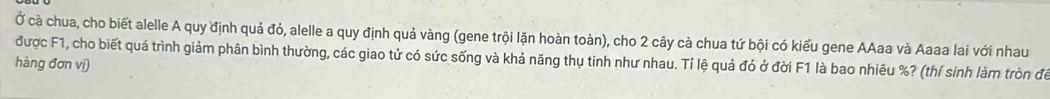 Ở cà chua, cho biết alelle A quy định quả đỏ, alelle a quy định quả vàng (gene trội lặn hoàn toàn), cho 2 cây cà chua tứ bội có kiểu gene AAaa và Aaaa lai với nhau 
được F1, cho biết quá trình giảm phân bình thường, các giao tử có sức sống và khả năng thụ tinh như nhau. Tỉ lệ quả đó ở đời F1 là bao nhiêu %? (thí sinh làm tròn để 
hàng đơn vị)