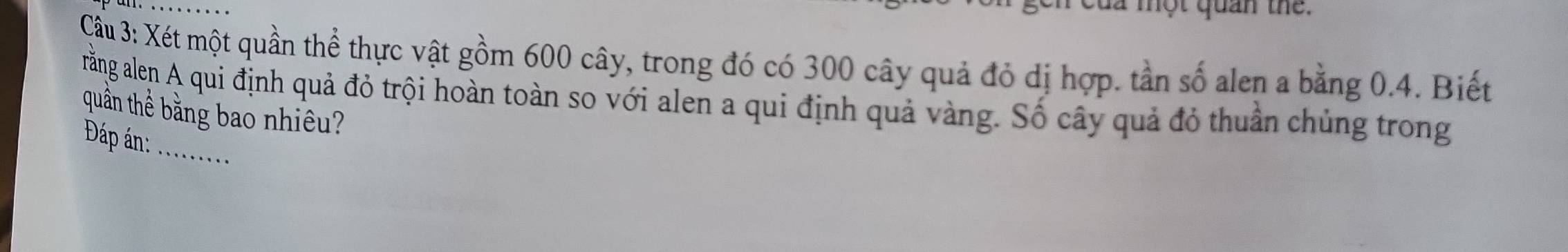 dã một quan thể. 
Cầu 3: Xét một quần thể thực vật gồm 600 cây, trong đó có 300 cây quả đỏ dị hợp. tần số alen a bằng 0.4. Biết 
rằng alen A qui định quả đỏ trội hoàn toàn so với alen a qui định quả vàng. Số cây quả đỏ thuần chủng trong 
quần thể bằng bao nhiêu? 
_ 
Đáp án: