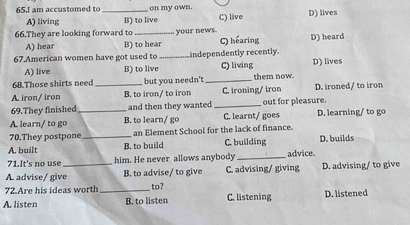 am accustomed to _on my own.
A) living B) to live C) live D) lives
66.They are looking forward to _your news.
A) hear B) to hear C) hearing D) heard
67.American women have got used to _independently recently.
A) live B) to live C) living D) lives
68.Those shirts need but you needn’t _them now.
A. iron/ iron _B. to iron/ to iron C. ironing/ iron D. ironed/ to iron
69.They finished and then they wanted _out for pleasure.
A. learn/ to go _B. to learn/ go C. learnt/ goes D. learning/ to go
70.They postpone an Element School for the lack of finance.
A. built _B. to build C. building D. builds
71.It's no use him. He never allows anybody _advice.
A. advise/ give_ B. to advise/ to give C. advising/ giving D. advising/ to give
72.Are his ideas worth _to?
A. listen B. to listen C. listening D. listened