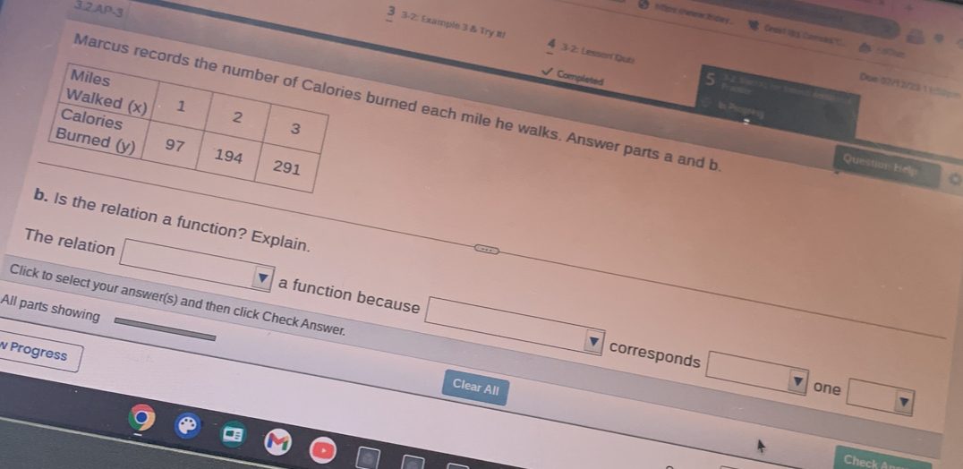 3.2,AP-3 
hilps swwa hiday . Grost ipg Comas'C
3 3 -2: Example 3 & Try It! 4 3-2: Lesson Qui) 
5 
Completed 
Due 07/12/23 1 1:50p= 
Marcus records the nues burned each mile he walks. Answer parts a and b 
In Progres) 
5 
Question Help 
b. Is the relation a function? Explain. 
The relation a function because 
Click to select your answer(s) and then click Check Answer. 
All parts showing 
w Progress 
corresponds 
Clear All 
one