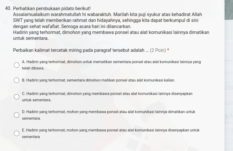 Perhatikan pembukaan pidato berikut!
Assalamualaikum warahmatullah hi wabaraktuh. Marilah kita puji syukur atas kehadirat Allah
SWT yang telah memberikan rahmat dan hidayahnya, sehingga kita dapat berkumpul di sini
dengan sehat wal’afıat. Semoga acara hari ini dilancarkan.
Hadirin yang terhormat, dimohon yang membawa ponsel atau alat komunikasi lainnya dimatikan
untuk sementara.
Perbaikan kalimat tercetak miring pada paragraf tersebut adalah ... (2 Poin) *
A. Hadirin yang terhormat, dimohon untuk mematikan sementara ponsel atau alat komunikasi lainnya yang
telah dibawa.
B. Hadirin yang terhormat, sementara dimohon matikan ponsel atau alat komunikasi kalian.
C. Hadirin yang terhormat, dimohon yang membawa ponsel atau alat komunikasi lainnya disenyapkan
untuk sementara.
D. Hadirin yang terhormat, mohon yang membawa ponsel atau alat komunikasi lainnya dimatikan untuk
sementara.
E. Hadirin yang terhormat, mohon yang membawa ponsel atau alat komunikasi lainnya disenyapkan untuk
sementara