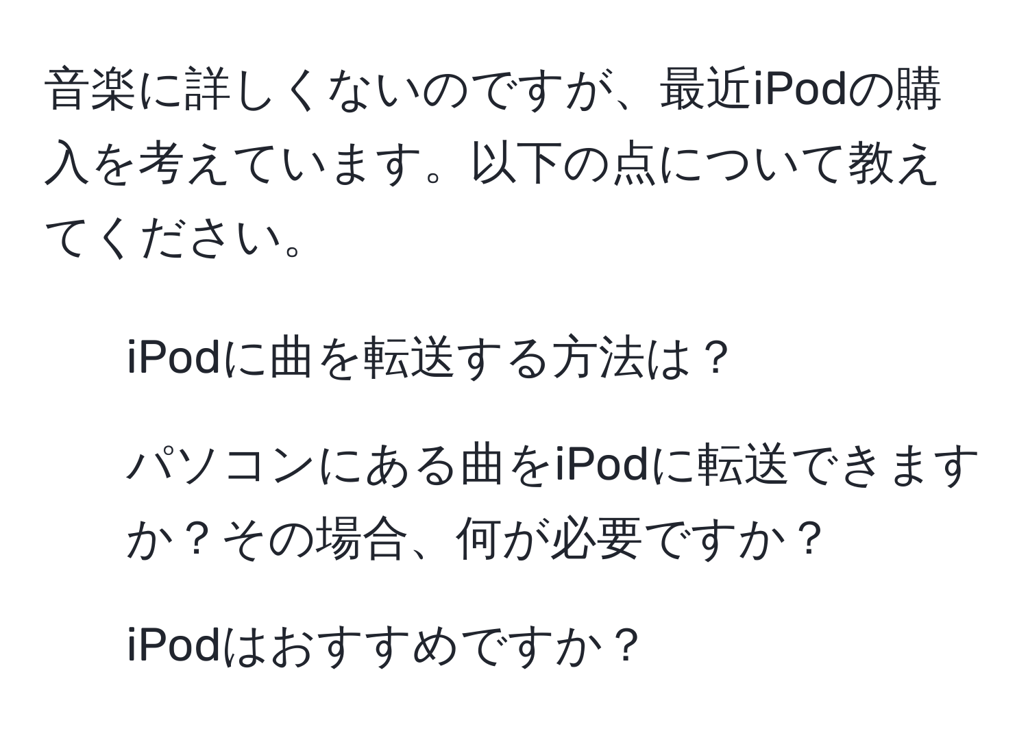 音楽に詳しくないのですが、最近iPodの購入を考えています。以下の点について教えてください。  
1. iPodに曲を転送する方法は？  
2. パソコンにある曲をiPodに転送できますか？その場合、何が必要ですか？  
3. iPodはおすすめですか？