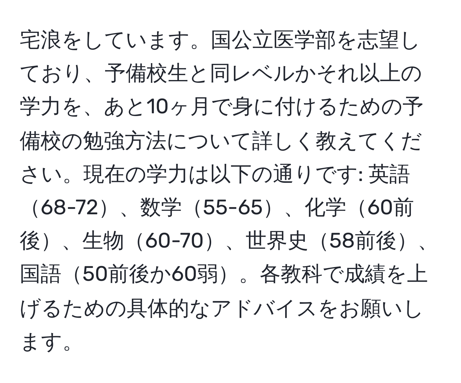 宅浪をしています。国公立医学部を志望しており、予備校生と同レベルかそれ以上の学力を、あと10ヶ月で身に付けるための予備校の勉強方法について詳しく教えてください。現在の学力は以下の通りです: 英語68-72、数学55-65、化学60前後、生物60-70、世界史58前後、国語50前後か60弱。各教科で成績を上げるための具体的なアドバイスをお願いします。