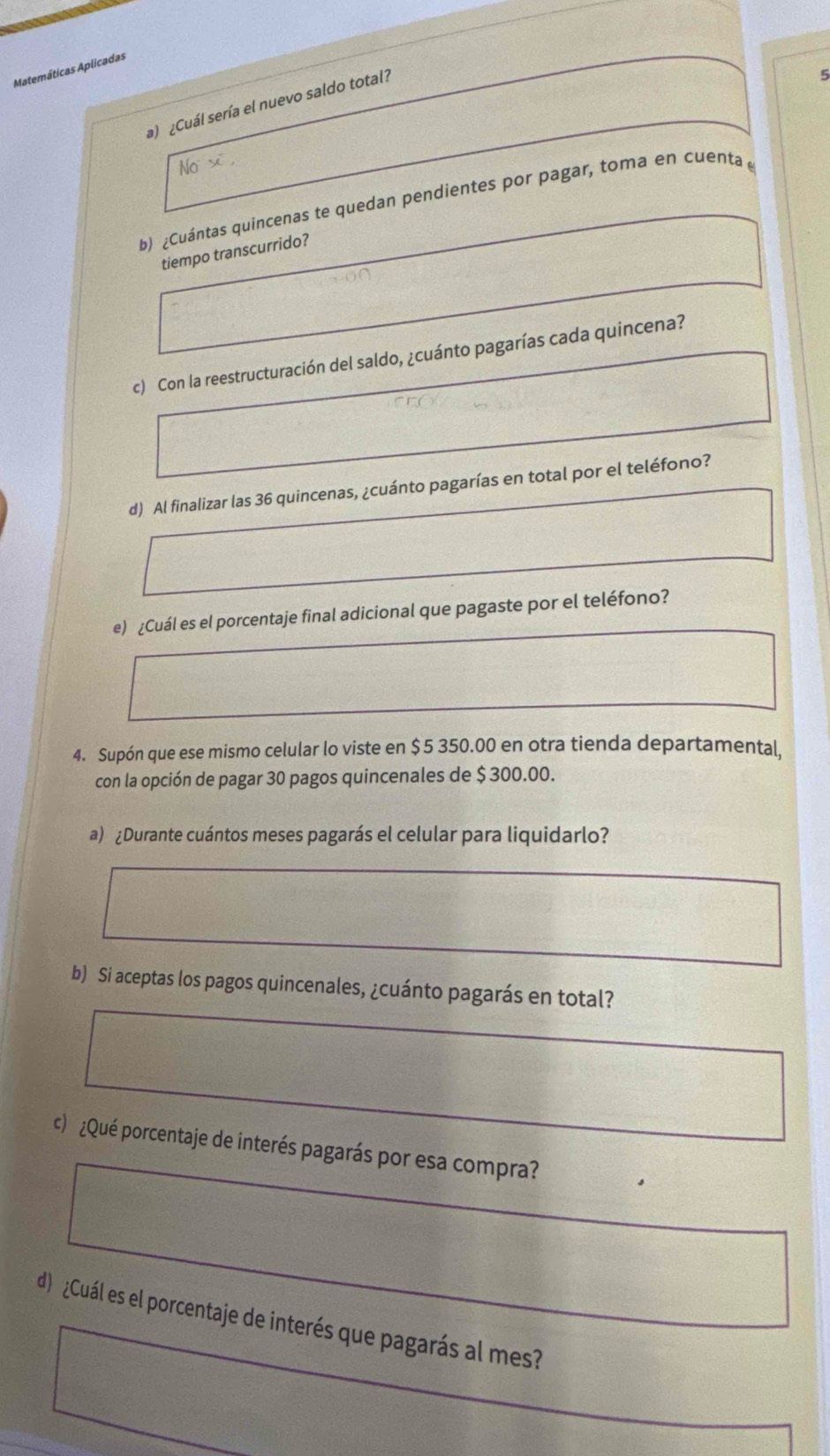 Matemáticas Aplicadas 
a) ¿Cuál sería el nuevo saldo total? 
5 
b) ¿Cuántas quincenas te quedan pendientes por pagar, toma en cuenta 
tiempo transcurrido? 
c) Con la reestructuración del saldo, ¿cuánto pagarías cada quincena? 
d) Al finalizar las 36 quincenas, ¿cuánto pagarías en total por el teléfono? 
e) ¿Cuál es el porcentaje final adicional que pagaste por el teléfono? 
4. Supón que ese mismo celular lo viste en $5 350.00 en otra tienda departamental, 
con la opción de pagar 30 pagos quincenales de $ 300.00. 
a) ¿Durante cuántos meses pagarás el celular para liquidarlo? 
b) Si aceptas los pagos quincenales, ¿cuánto pagarás en total? 
c ¿Qué porcentaje de interés pagarás por esa compra? 
d¿Cuál es el porcentaje de interés que pagarás al mes?