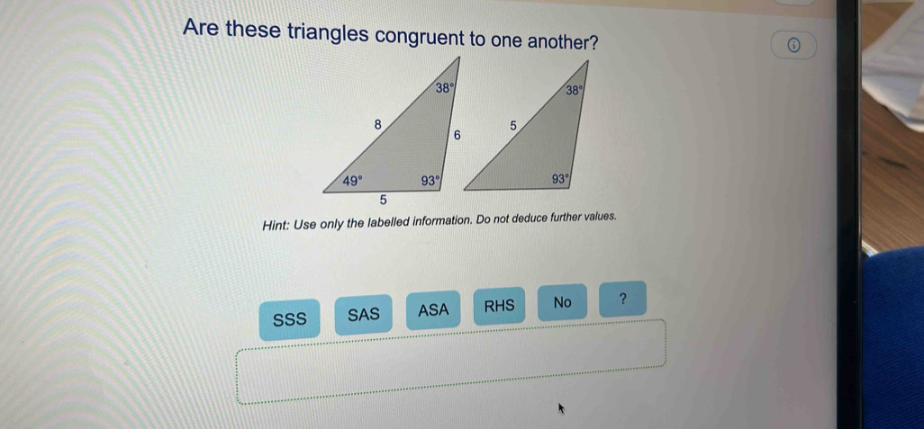 Are these triangles congruent to one another?
Hint: Use only the labelled information. Do not deduce further values.
SSS SAS ASA RHS No ？