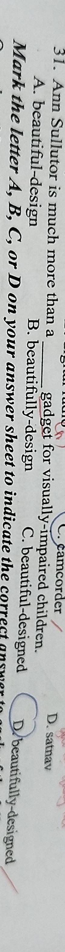 Cr camcorder D. satnav
31. Ann Sullutor is much more than a _gadget for visually-impaired children.
A. beautiful-design B. beautifully-design
C. beautiful-designed D. beautifully-designed
Mark the letter A, B, C, or D on your answer sheet to indicate the correct answer