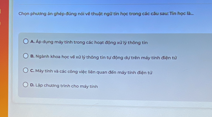 Chọn phương án ghép đúng nói về thuật ngữ tin học trong các câu sau: Tin học là...
A. Áp dụng máy tính trong các hoạt động xử lý thông tin
B. Ngành khoa học về xử lý thông tin tự động dự trên máy tính điện tử
C. Máy tính và các công việc liên quan đến máy tính điện tử
D. Lập chương trình cho máy tính