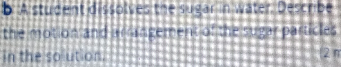A student dissolves the sugar in water. Describe 
the motion and arrangement of the sugar particles 
in the solution. | 2 π