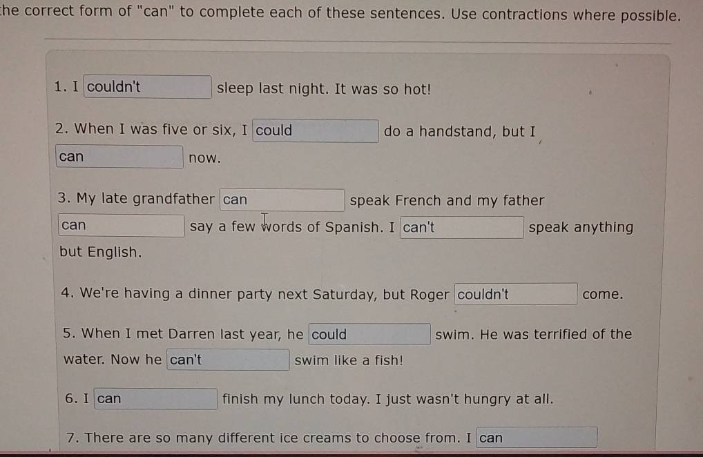 the correct form of "can" to complete each of these sentences. Use contractions where possible. 
1. I couldn't sleep last night. It was so hot! 
2. When I was five or six, I could do a handstand, but I 
can now. 
3. My late grandfather can speak French and my father 
can say a few words of Spanish. I can't speak anything 
but English. 
4. We're having a dinner party next Saturday, but Roger couldn't come. 
5. When I met Darren last year, he could swim. He was terrified of the 
water. Now he can't swim like a fish! 
6.I can finish my lunch today. I just wasn't hungry at all. 
7. There are so many different ice creams to choose from. I can