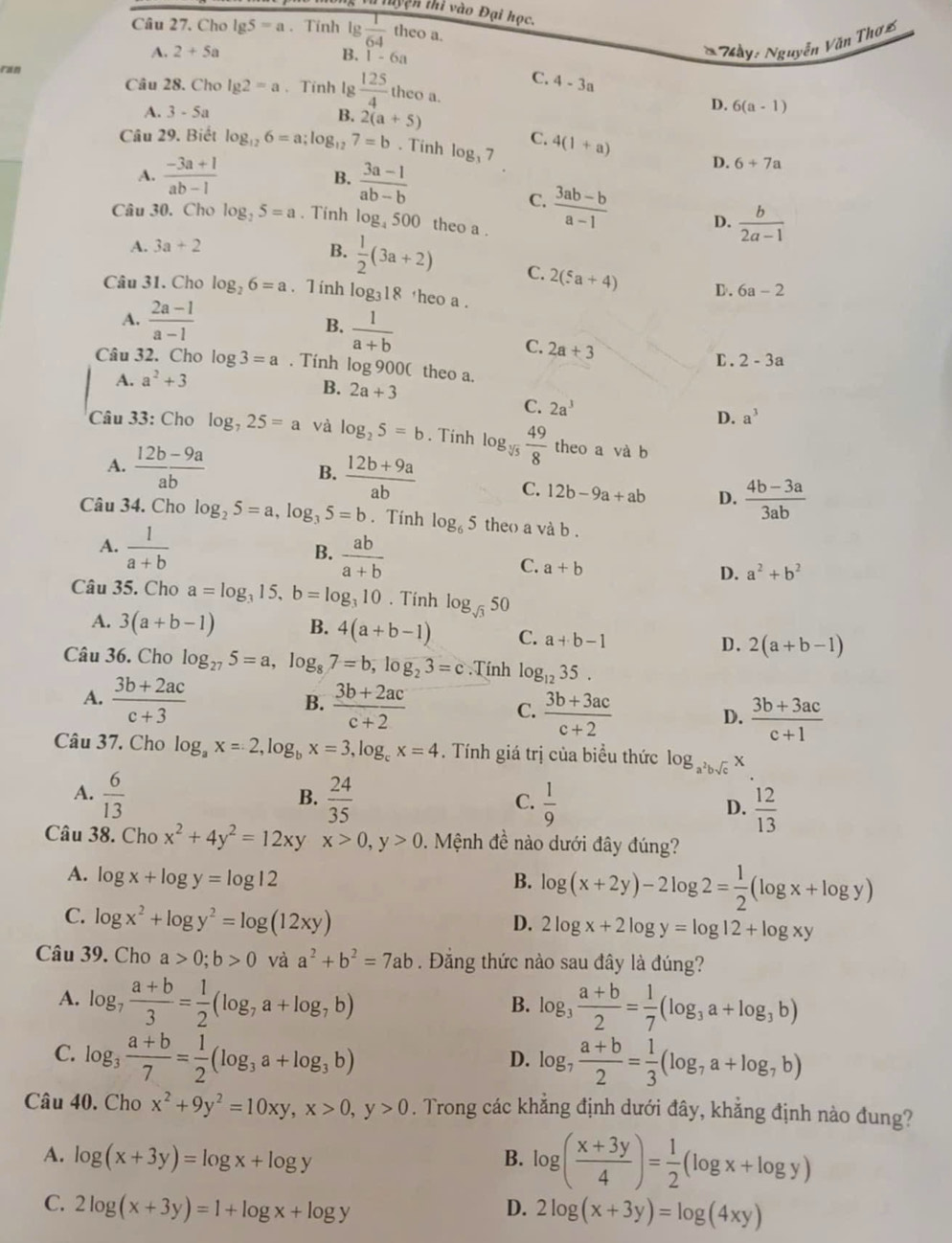 thyện thi vào Đại học.
Câu 27. Cho lg 5=a. Tính lg  1/64 theoa.
A. 2+5a B. 1-6
* Mày: Nguyễn Văn Thơ2
ran
C. 4-3a
Câu 28. Cho lg 2=a 、 Tính lg  125/4  theo a. D. 6(a-1)
A. 3-5a B. 2(a+5)
Câu 29. Biết log _126=a;log _127=b. Tinh log _37 C. 4(1+a) D. 6+7a
A.  (-3a+1)/ab-1  B.  (3a-1)/ab-b 
C.  (3ab-b)/a-1  D.  b/2a-1 
Câu 30. Cho log _25=a. Tinh log 500 theo a .
A. 3a+2
B.  1/2 (3a+2) C. 2(5a+4) D. 6a-2
Câu 31. Cho log _26=a. T inh log 18 theo a .
A.  (2a-1)/a-1  B.  1/a+b 
C. 2a+3
C .
Câu 32. Cho log 3=a. Tính log 900( theo a.
A. a^2+3 2-3a
B. 2a+3
C. 2a^3 D. a^3
Câu 33: Cho log _725=a và log _25=b. Tinh log _sqrt[3](5) 49/8  theo a và b
A.  (12b-9a)/ab  B.  (12b+9a)/ab 
C. 12b-9a+ab D.  (4b-3a)/3ab 
Câu 34. Cho log _25=a,log _35=b. Tính log _65 theo a và b .
A.  1/a+b 
B.  ab/a+b 
C. a+b
D. a^2+b^2
Câu 35. Cho a=log _315,b=log _310. Tính log _sqrt(3)50
A. 3(a+b-1) B. 4(a+b-1) C. a+b-1 D. 2(a+b-1)
Câu 36. Cho log _275=a,log _87=b,log _23=c.Tính log _1235.
B.
A.  (3b+2ac)/c+3   (3b+2ac)/c+2  C.  (3b+3ac)/c+2  D.  (3b+3ac)/c+1 
Câu 37. Cho log _ax=2,log _bx=3,log _cx=4. Tính giá trị của biều thức log _a^2bsqrt(c)x
B.
A.  6/13   24/35   1/9   12/13 
C.
D.
Câu 38. Cho x^2+4y^2=12xy x>0,y>0.  Mệnh đề nào dưới đây đúng?
A. log x+log y=log 12 B. log (x+2y)-2log 2= 1/2 (log x+log y)
C. log x^2+log y^2=log (12xy)
D. 2log x+2log y=log 12+log xy
Câu 39. Cho a>0;b>0 và a^2+b^2=7ab. Đẳng thức nào sau đây là đúng?
A. log _7 (a+b)/3 = 1/2 (log _7a+log _7b) log _3 (a+b)/2 = 1/7 (log _3a+log _3b)
B.
C. log _3 (a+b)/7 = 1/2 (log _3a+log _3b) log _7 (a+b)/2 = 1/3 (log _7a+log _7b)
D.
Câu 40. Cho x^2+9y^2=10xy,x>0,y>0. Trong các khẳng định dưới đây, khẳng định nào đung?
A. log (x+3y)=log x+log y B. log ( (x+3y)/4 )= 1/2 (log x+log y)
C. 2log (x+3y)=1+log x+log y D. 2log (x+3y)=log (4xy)