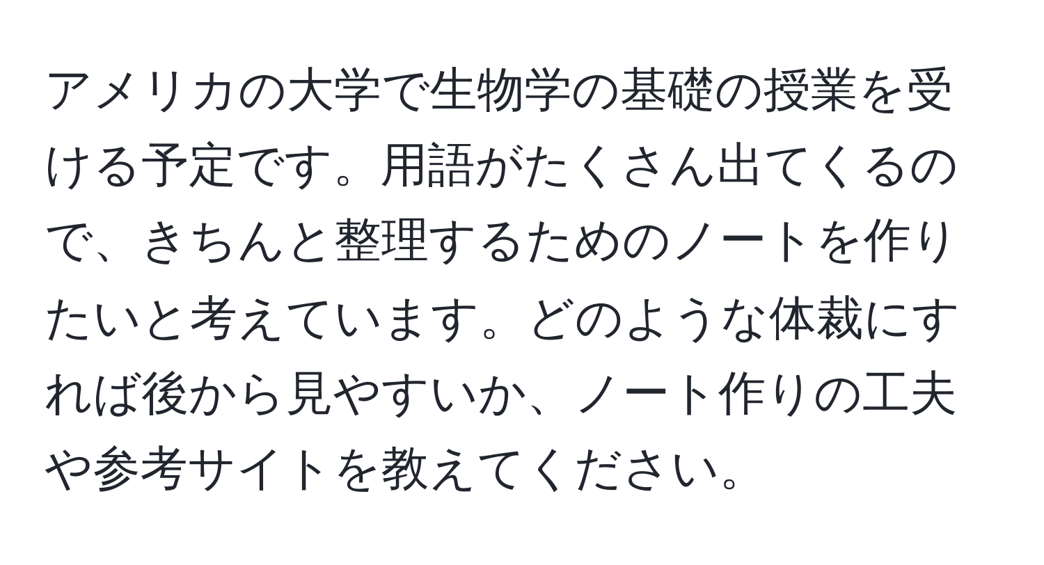 アメリカの大学で生物学の基礎の授業を受ける予定です。用語がたくさん出てくるので、きちんと整理するためのノートを作りたいと考えています。どのような体裁にすれば後から見やすいか、ノート作りの工夫や参考サイトを教えてください。