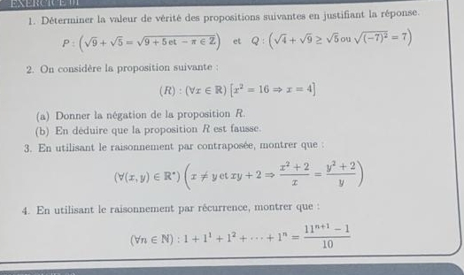 Déterminer la valeur de vérité des propositions suivantes en justifiant la réponse.
P:(sqrt(9)+sqrt(5)=sqrt(9+5et-π ∈ Z)) et Q:(sqrt(4)+sqrt(9)≥ sqrt(5)ousqrt((-7)^2)=7)
2. On considère la proposition suivante :
(R):(forall x∈ R)[x^2=16Rightarrow x=4]
(a) Donner la négation de la proposition R. 
(b) En déduire que la proposition R est fausse. 
3. En utilisant le raisonnement par contraposée, montrer que :
(forall (x,y)∈ R^*)(x!= yetxy+2Rightarrow  (x^2+2)/x = (y^2+2)/y )
4. En utilisant le raisonnement par récurrence, montrer que :
(forall n∈ N):1+1^1+1^2+·s +1^n= (11^(n+1)-1)/10 