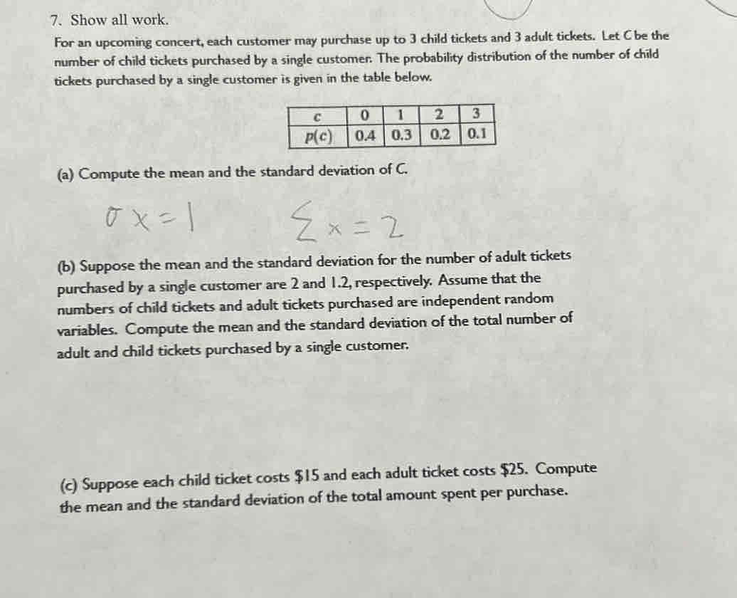 Show all work.
For an upcoming concert, each customer may purchase up to 3 child tickets and 3 adult tickets. Let C be the
number of child tickets purchased by a single customer. The probability distribution of the number of child
tickets purchased by a single customer is given in the table below.
(a) Compute the mean and the standard deviation of C.
(b) Suppose the mean and the standard deviation for the number of adult tickets
purchased by a single customer are 2 and 1.2, respectively. Assume that the
numbers of child tickets and adult tickets purchased are independent random
variables. Compute the mean and the standard deviation of the total number of
adult and child tickets purchased by a single customer.
(c) Suppose each child ticket costs $15 and each adult ticket costs $25. Compute
the mean and the standard deviation of the total amount spent per purchase.