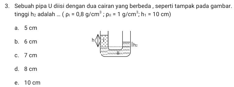 Sebuah pipa U diisi dengan dua cairan yang berbeda , seperti tampak pada gambar.
tinggi h_2 adalah ... (rho _I=0,8g/cm^3;rho _II=1g/cm^3; h_1=10cm)
a. 5 cm
b. 6 cm
c. 7 cm
d. 8 cm
e. 10 cm