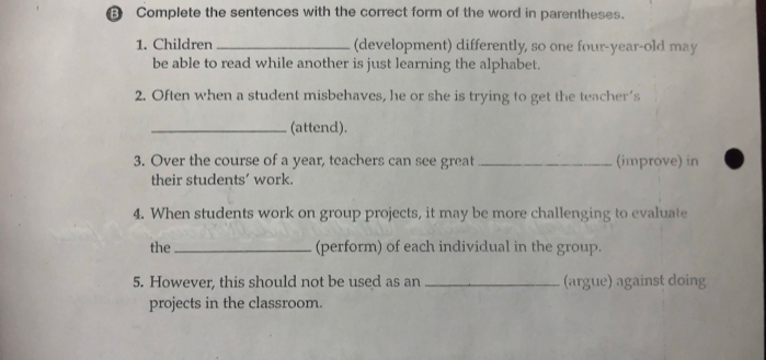 € Complete the sentences with the correct form of the word in parentheses. 
1. Children _(development) differently, so one four-year-old may 
be able to read while another is just learning the alphabet. 
2. Often when a student misbehaves, he or she is trying to get the teacher's 
_(attend). 
3. Over the course of a year, teachers can see great_ (improve) in 
their students' work. 
4. When students work on group projects, it may be more challenging to evaluate 
the _(perform) of each individual in the group. 
5. However, this should not be used as an _(argue) against doing 
projects in the classroom.