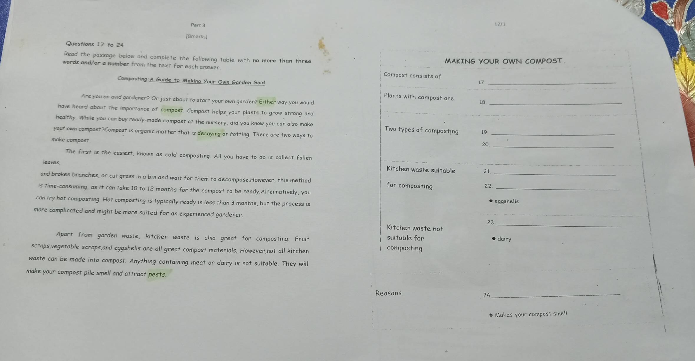 12/1 
[8marks] 
Questions 17 to 24 
Read the passage below and complete the following table with no more than three MAKING YOUR OWN COMPOST. 
words and/or a number from the text for each answer Compost consists of 
Composting:A Guide to Making Your Own Garden Gold 17 _ 
Plants with compost are 18 _ 
Are you an avid gardener? Or just about to start your own garden? Either way,you would 
have heard about the importance of compost. Compost helps your plants to grow strong and 
_ 
healthy. While you can buy ready-made compost at the nursery, did you know you can also make Two types of composting 19 _ 
your own compost?Compost is organic matter that is decaying or rotting. There are two ways to 
make compost
20 _ 
The first is the easiest, known as cold composting. All you have to do is collect fallen 
leaves, 
Kitchen waste suitable 21. 
and broken branches, or cut grass in a bin and wait for them to decompose.However, this method for composting__ 
22 
is time-consuming, as it can take 10 to 12 months for the compost to be ready.Alternatively, you 
can try hot composting. Hot composting is typically ready in less than 3 months, but the process is eggshells 
more complicated and might be more suited for an experienced gardener 
23_ 
Kitchen waste not 
Apart from garden waste, kitchen waste is also great for composting. Fruit suitable for 
● dairy 
scraps,vegetable scraps,and eggshells are all great compost materials. However,not all kitchen 
composting 
waste can be made into compost. Anything containing meat or dairy is not suitable. They will 
make your compost pile smell and attract pests. 
Reasons 
24 
_ 
• Makes your compost smell