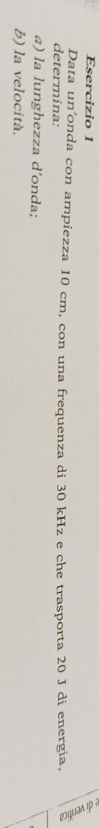 Data un’onda con ampiezza 10 cm, con una frequenza di 30 kHz e che trasporta 20 J di energia, 
determina: 
a) la lunghezza d’onda; 
b) la velocità.