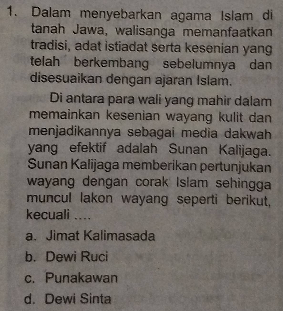 Dalam menyebarkan agama Islam di
tanah Jawa, walisanga memanfaatkan
tradisi, adat istiadat serta kesenian yang
telah berkembang sebelumnya dan
disesuaikan dengan ajaran Islam.
Di antara para wali yang mahir dalam
memainkan kesenian wayang kulit dan 
menjadikannya sebagai media dakwah
yang efektif adalah Sunan Kalijaga.
Sunan Kalijaga memberikan pertunjukan
wayang dengan corak Islam sehingga
muncul lakon wayang seperti berikut,
kecuali ....
a. Jimat Kalimasada
b. Dewi Ruci
c. Punakawan
d. Dewi Sinta