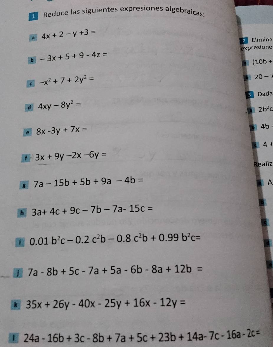 Reduce las siguientes expresiones algebraicas: 
a 4x+2-y+3=
Elimina 
expresione 
b -3x+5+9-4z=
(10b+
c -x^2+7+2y^2=
20-7
Dada 
d 4xy-8y^2=
2b^2c
e 8x-3y+7x=
4b
4+
f 3x+9y-2x-6y=
Realiz 
g 7a-15b+5b+9a-4b=
A 
h 3a+4c+9c-7b-7a-15c=
i 0.01b^2c-0.2c^2b-0.8c^2b+0.99b^2c=
j 7a-8b+5c-7a+5a-6b-8a+12b=
k 35x+26y-40x-25y+16x-12y=
1 24a-16b+3c-8b+7a+5c+23b+14a-7c-16a-2c=