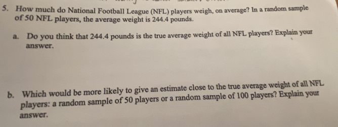 How much do National Football League (NFL) players weigh, on average? In a random sample 
of 50 NFL players, the average weight is 244.4 pounds. 
a. Do you think that 244.4 pounds is the true average weight of all NFL players? Explain your 
answer. 
b. Which would be more likely to give an estimate close to the true average weight of all NFL 
players: a random sample of 50 players or a random sample of 100 players? Explain your 
answer.