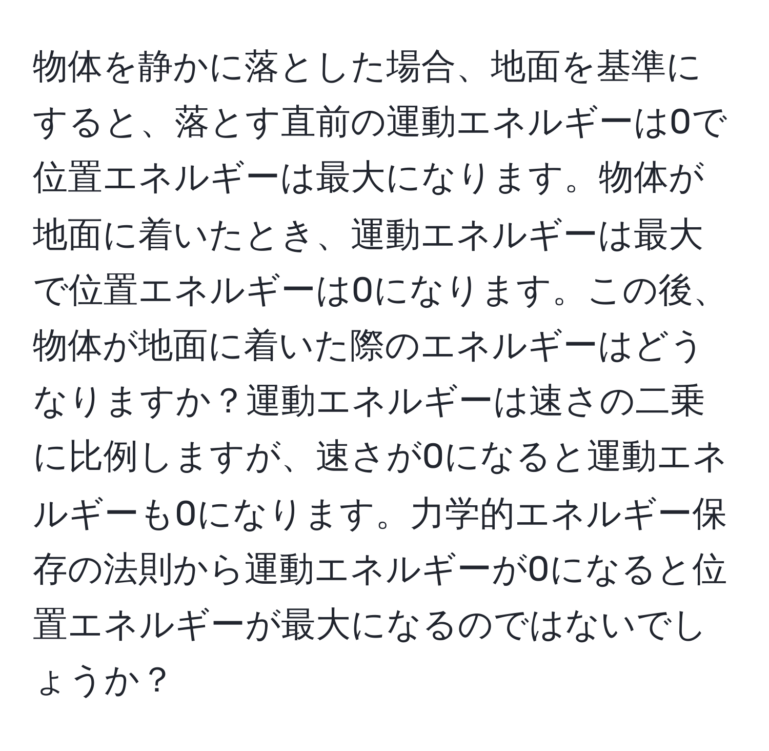 物体を静かに落とした場合、地面を基準にすると、落とす直前の運動エネルギーは0で位置エネルギーは最大になります。物体が地面に着いたとき、運動エネルギーは最大で位置エネルギーは0になります。この後、物体が地面に着いた際のエネルギーはどうなりますか？運動エネルギーは速さの二乗に比例しますが、速さが0になると運動エネルギーも0になります。力学的エネルギー保存の法則から運動エネルギーが0になると位置エネルギーが最大になるのではないでしょうか？