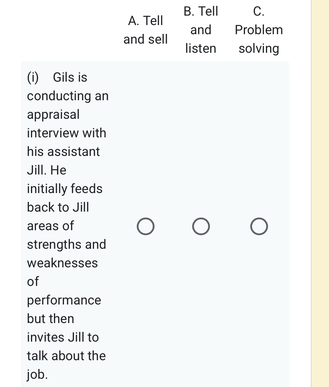 B. Tell C.
A. Tell
and Problem
and sell
listen solving
(i) Gils is
conducting an
appraisal
interview with
his assistant
Jill. He
initially feeds
back to Jill
areas of
strengths and
weaknesses
of
performance
but then
invites Jill to
talk about the
job.