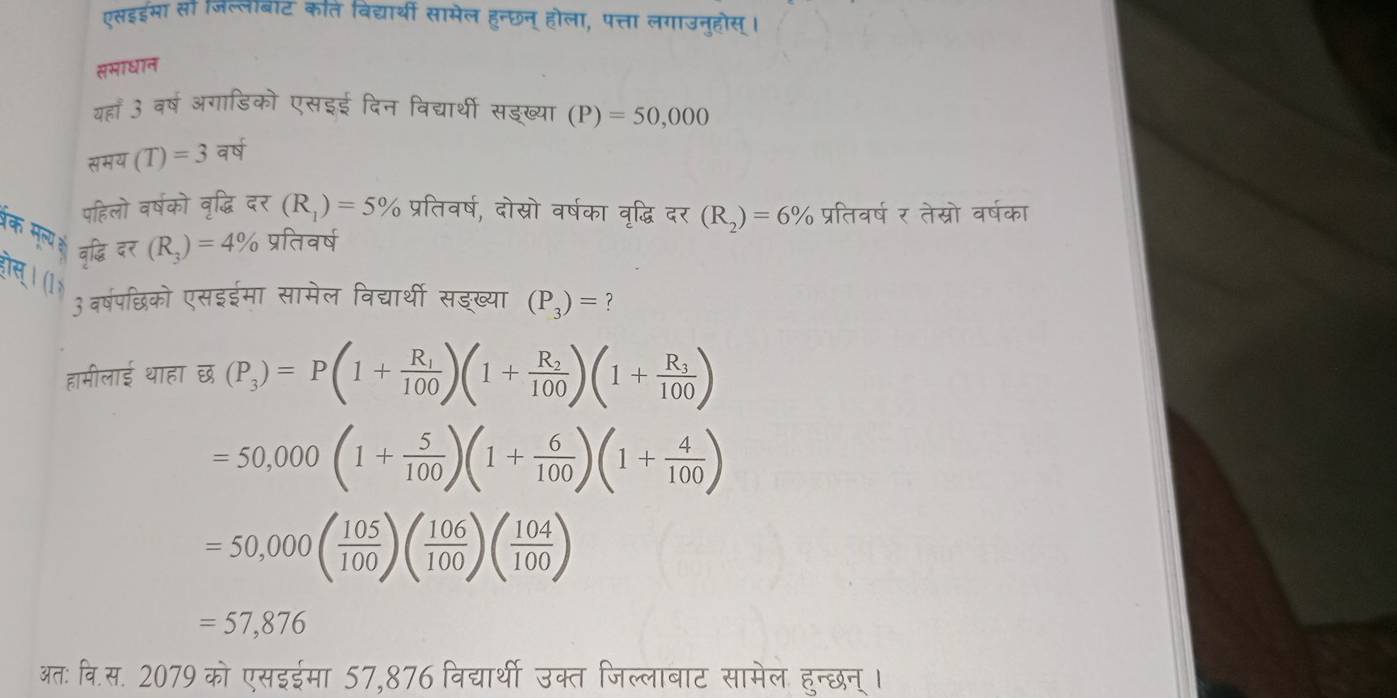 एसइईभा सा जल्लाबाट कति विद्यार्थी सामेल हुन्छन् होला, पत्ता लगाउनुहोस्। 
समाधान 
यहाँ 3 वर्ष अगाडिको एसइई दिन विद्यार्थी सडख्या (P)=50,000
स π =(T(T)=3 वर्ष 
पहिलो वर्षको वृद्धि दर (R_1)=5% प्रतिवर्ष, दोस्रो वर्षका वृद्धि दर (R_2)=6% प्रतिवर्ष र तेस्रो वर्षका
overline ?_(R_3)=4 प्रतिवर्ष 
क मृन्य वृद्ध (P_3)=P(1+frac R_1100)(1+frac R_2100)(1+frac R_3100)
ीस्। (1 
3वर्षपछिको एसइईमा सामेल विद्यर्थी सडख्या (P_3)= ？ 
हामीलाई थाहा छ
=50,000(1+ 5/100 )(1+ 6/100 )(1+ 4/100 )
=50,000( 105/100 )( 106/100 )( 104/100 )
=57,876
अतः वि.स. 2079 को एसइईमा 57,876 विद्यार्थी उक्त जिल्लाबाट सामेल हुन्छन् ।