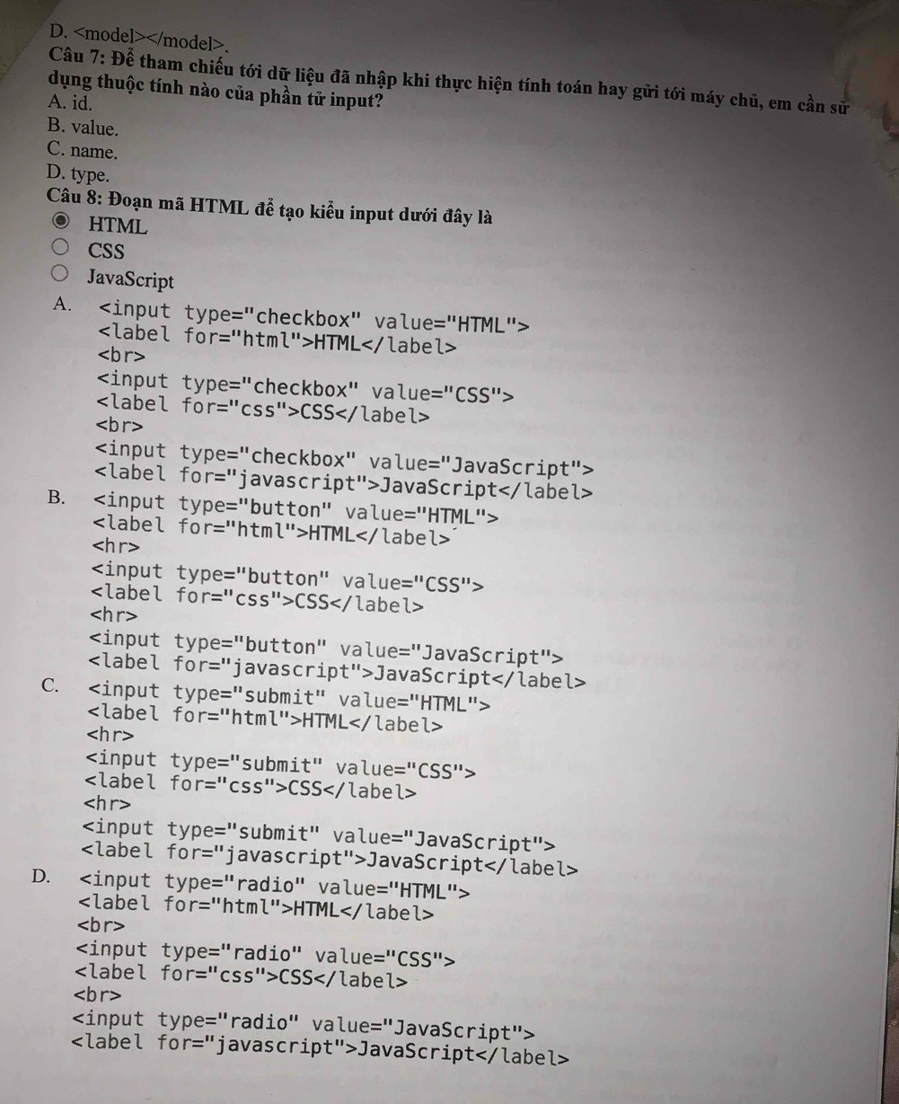 .
Câu 7: Để tham chiếu tới dữ liệu đã nhập khi thực hiện tính toán hay gửi tới máy chủ, em cần sử
dụng thuộc tính nào của phần tử input?
A. id.
B. value.
C. name.
D. type.
Câu 8: Đoạn mã HTML đễ tạo kiểu input dưới đây là
HTML
CSS
JavaScript
A.
HTML

CSS

JavaScript
B.
HTML

CSS

JavaScript
C.
HTML

CSS

JavaScript
D.
HTML

CSS

JavaScript