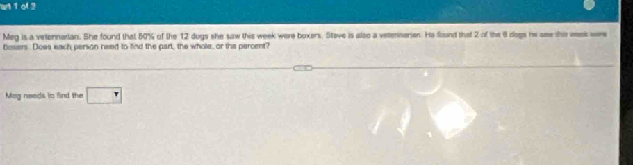 an1ol 2 
Meg is a veternarian. She found that 50% of the 12 dogs she saw this week were boxers. Steve is also a vetennerian. He found that 2 of the 6 dogs he saw this week wee 
basers. Does each person need to lind the part, the whole, or the percent? 
Meg needs to find the □