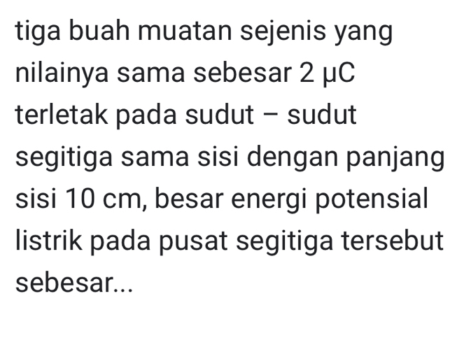 tiga buah muatan sejenis yang 
nilainya sama sebesar 2 μC
terletak pada sudut - sudut 
segitiga sama sisi dengan panjang 
sisi 10 cm, besar energi potensial 
listrik pada pusat segitiga tersebut 
sebesar...