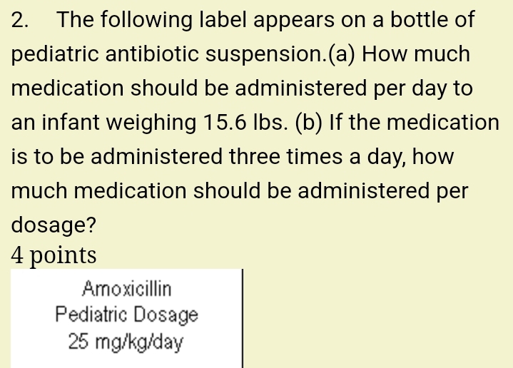 The following label appears on a bottle of
pediatric antibiotic suspension.(a) How much
medication should be administered per day to
an infant weighing 15.6 Ibs. (b) If the medication
is to be administered three times a day, how
much medication should be administered per
dosage?
4 points
Amoxicillin
Pediatric Dosage
25 mg/kg/day