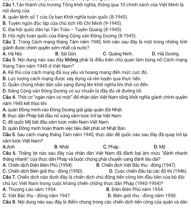 Câu 1.Tán thành chủ trương Tổng khởi nghĩa, thông qua 10 chính sách của Việt Minh là
nội dung của
A. quân lệnh số 1 của Ủy ban Khởi nghĩa toàn quốc (8-1945).
B. Tuyên ngôn độc lập của chủ tịch Hồ Chí Minh (9-1945).
C. Đại hội quốc dân tại Tân Trào - Tuyên Quang (8-1945).
D. Hội nghị toàn quốc của Đảng Cộng sản Đông Dương (8-1945).
Câu 2. Trong Cách mạng tháng Tám năm 1945, tỉnh nào sau đây là một trong những tỉnh
giành được chính quyền sớm nhất cả nước?
A. Hà Nội. B. Sài Gòn. C. Quảng Ninh. D. Hải Dương.
Câu 3. Nội dung nào sau đây không phải là điều kiện chủ quan làm bùng nổ Cách mạng
tháng Tám năm 1945 ở Việt Nam?
A. Kẻ thù của cách mạng đã suy yếu và hoang mang đến mức cực độ.
B. Lực lượng cách mạng được xây dựng và rèn luyện qua thực tiễn.
C. Quần chúng nhân dân sẵn sàng đứng lên khởi nghĩa khi thời cơ đến.
D. Đảng Cộng sản Đông Dương có sự chuẩn bị đầy đủ về đường lối.
Câu 4. Thời cơ ''ngàn năm có một'' để nhân dân Việt Nam tổng khởi nghĩa giành chính quyền
năm 1945 kết thúc khi
A. quân Đồng minh vào Đông Dương giải giáp quân đội Nhật.
B. thực dân Pháp bắt đầu nổ súng xâm lược trở lại Việt Nam.
C. đế quốc Mỹ bắt đầu xâm lược miền Nam Việt Nam.
D. quân Đồng minh hoàn thành việc tiêu diệt phát xít Nhật Bản.
Câu 5. Sau cách mạng tháng Tám năm 1945, thực dân đế quốc nào sau đây đã quay trở lại
xâm lược Việt Nam?
A.Anh B. Nhật C. Pháp D. Mỹ
Câu 6. Thắng lợi nào sau đây của nhân dân Việt Nam đã đánh bại âm mưu ''đánh nhanh
thắng nhanh'' của thực dân Pháp và buộc chúng phải chuyển sang đánh lâu dài?
A. Chiến dịch Điện Biên Phủ (1954). B. Chiến dịch Việt Bắc thu - đông (1947).
C. Chiến dịch Biên giới thu - đông (1950). D. Cuộc chiến đấu tại các đô thị (1946).
Câu 7. Chiến dịch nào dưới đây là chiến dịch chủ động tiến công lớn đầu tiên của bộ đội
chủ lực Việt Nam trong cuộc kháng chiến chống thực dân Pháp (1945-1954)?
A. Thượng Lào năm 1954. B. Điện Biên Phủ năm 1954.
C. Việt Bắc thu - đông năm 1947.  D. Biên giới thu - đông năm 1950.
Câu 8. Nội dung nào sau đây là điểm chung trong các chiến dịch tiến công của quân và dân