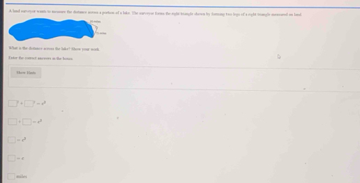 A land sarveyor wants to mcsure the distance aceoss a portion of a lake. The surveyar forms the right triangle shown by forming two legs of a right triangle mesared on lnd
What is the distance across the liake? Nhow your work
E ntrr the comect anxwers on the bous 
Show Hanta
7+□^2=r^2
□ -c^2
|=c^3
|-d
miles