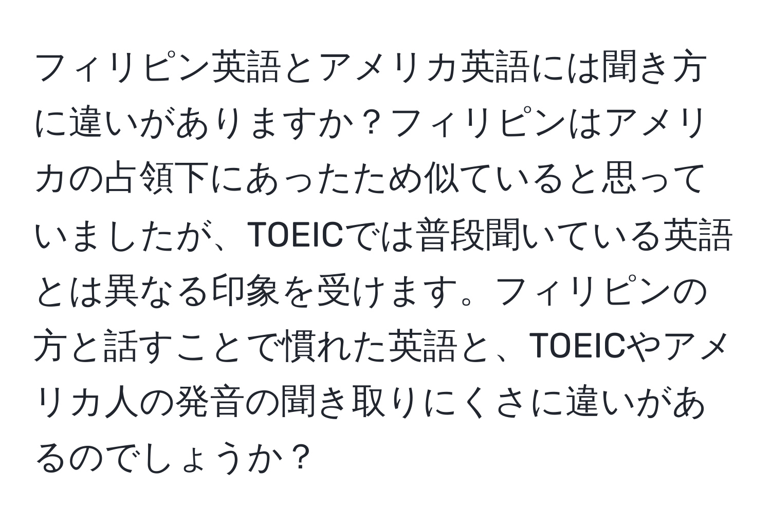 フィリピン英語とアメリカ英語には聞き方に違いがありますか？フィリピンはアメリカの占領下にあったため似ていると思っていましたが、TOEICでは普段聞いている英語とは異なる印象を受けます。フィリピンの方と話すことで慣れた英語と、TOEICやアメリカ人の発音の聞き取りにくさに違いがあるのでしょうか？