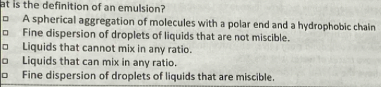 at is the definition of an emulsion?
□ A spherical aggregation of molecules with a polar end and a hydrophobic chain
Fine dispersion of droplets of liquids that are not miscible.
□ Liquids that cannot mix in any ratio.
□ Liquids that can mix in any ratio.
Fine dispersion of droplets of liquids that are miscible.