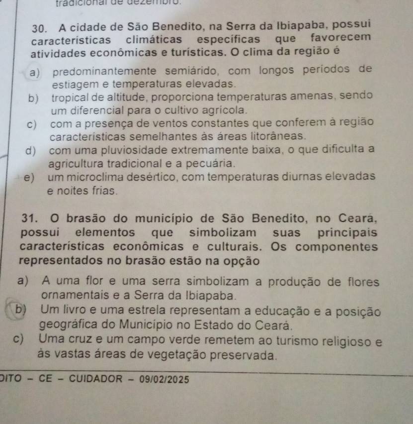 tradicional de dezembro.
30. A cidade de São Benedito, na Serra da Ibiapaba, possui
características climáticas específicas que favorecem
atividades econômicas e turísticas. O clima da região é
a) predominantemente semiárido, com longos períodos de
estiagem e temperaturas elevadas.
b) tropical de altitude, proporciona temperaturas amenas, sendo
um diferencial para o cultivo agrícola.
c) com a presença de ventos constantes que conferem à região
características semelhantes às áreas litorâneas.
d) com uma pluviosidade extremamente baixa, o que dificulta a
agricultura tradicional e a pecuária.
e) um microclima desértico, com temperaturas diurnas elevadas
e noites frias.
31. O brasão do município de São Benedito, no Ceara,
possui elementos que simbolizam suas principais
características econômicas e culturais. Os componentes
representados no brasão estão na opção
a) A uma flor e uma serra simbolizam a produção de flores
ornamentais e a Serra da Ibiapaba.
b) Um livro e uma estrela representam a educação e a posição
geográfica do Município no Estado do Ceará.
c) Uma cruz e um campo verde remetem ao turismo religioso e
às vastas áreas de vegetação preservada.
DITO - CE - CUIDADOR - 09/02/2025