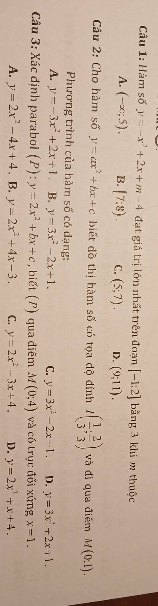 Hàm số y=-x^2+2x+m-4 đạt giá trị lớn nhất trên đoạn [-1;2] bằng 3 khi m thuộc
A. (-∈fty ;5). B. [7;8). C. (5;7). D. (9;11). 
Câu 2: Cho hàm số y=ax^2+bx+c biết đồ thị hàm số có tọa độ đỉnh I( 1/3 ; 2/3 ) và đi qua điểm M(0;1). 
Phương trình của hàm số có dạng:
A. y=-3x^2+2x+1 。 B. y=3x^2-2x+1. C. y=3x^2-2x-1. D. y=3x^2+2x+1. 
Câu 3: Xác định parabol (P):y=2x^2+bx+c , biết (P) qua điểm M(0;4) và có trục đối xứng x=1.
A. y=2x^2-4x+4. B. y=2x^2+4x-3. C. y=2x^2-3x+4. D. y=2x^2+x+4.