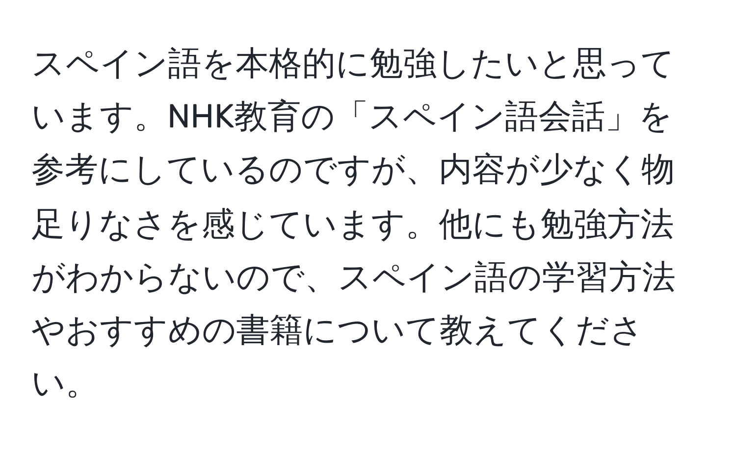 スペイン語を本格的に勉強したいと思っています。NHK教育の「スペイン語会話」を参考にしているのですが、内容が少なく物足りなさを感じています。他にも勉強方法がわからないので、スペイン語の学習方法やおすすめの書籍について教えてください。