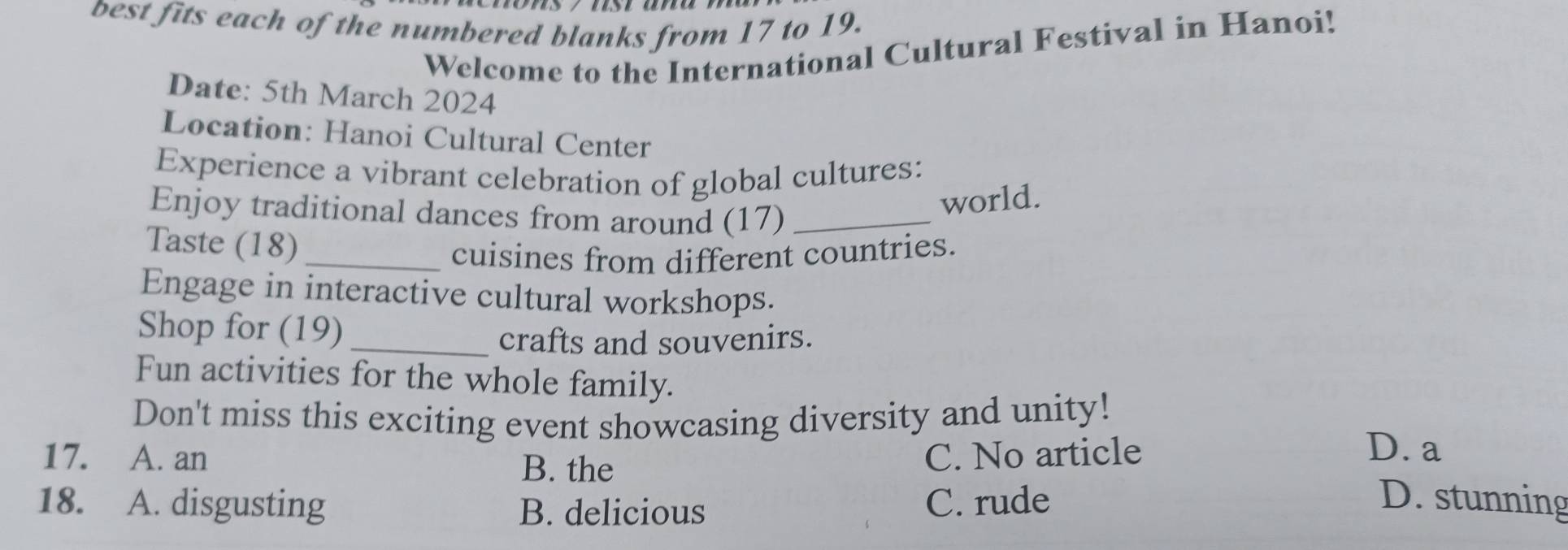 best fits each of the numbered blanks from 17 to 19.
Welcome to the International Cultural Festival in Hanoi!
Date: 5th March 2024
Location: Hanoi Cultural Center
Experience a vibrant celebration of global cultures:
Enjoy traditional dances from around (17)_
world.
Taste (18)_
cuisines from different countries.
Engage in interactive cultural workshops.
Shop for (19)_
crafts and souvenirs.
Fun activities for the whole family.
Don't miss this exciting event showcasing diversity and unity!
17. A. an B. the
C. No article D. a
18. A. disgusting B. delicious C. rude D. stunning