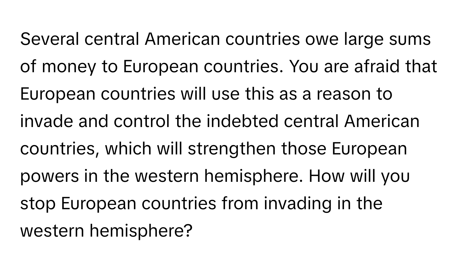 Several central American countries owe large sums of money to European countries. You are afraid that European countries will use this as a reason to invade and control the indebted central American countries, which will strengthen those European powers in the western hemisphere. How will you stop European countries from invading in the western hemisphere?