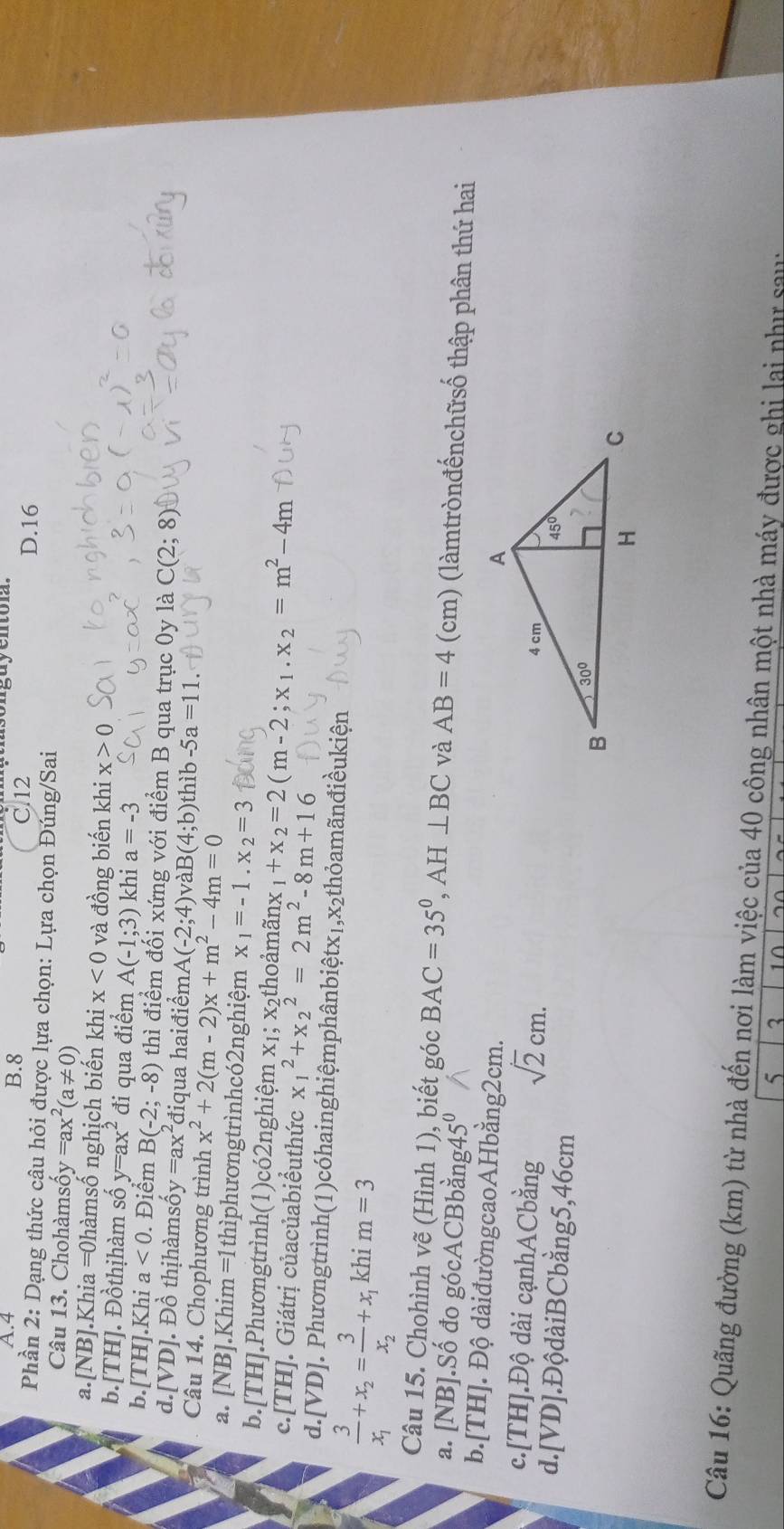 A.4 B.8
C.12 D.16
Phần 2: Dạng thức câu hỏi được lựa chọn: Lựa chọn Đúng/Sai
Câu 13. Chohàmsố y=ax^2(a!= 0)
a.[NB].Khia =0hàmsố nghịch biến khi x<0</tex> và đồng biến khi x>0
b.[TH]. Đồthịhàm số y=ax^2 đi qua điểm A(-1;3) khi a=-3
b.[TH].Khi a<0</tex>  Điểm B(-2;-8) thì điểm đối xứng với điểm B qua trục 0y là C(2;8)
d.[VD]. Đồ thịhàmsố y=ax^2 điqua haiđiểm A(-2;4) và B(4;b) hib-5a=11
Câu 14. Chophương trình x^2+2(m-2)x+m^2-4m=0
a. [NB].Khim =1thìphươngtrìnhcó2nghiệm x_1=-1.x_2=3
b.[TH].Phươngtrình(1)có2nghiệm x₁; x₂thoảmãn ax_1+x_2=2(m-2;x_1.x_2=m^2-4m
c.[TH]. Giátrị củacủabiểuthức x_1^(2+x_2^2=2m^2)-8m+16
d.[VD]. Phươngtrình(1)cóhainghiệmphânbiệtx₁,x₂thỏamãnđiềukiện
frac 3x_1+x_2=frac 3x_2+x_1 khi m=3
Câu 15. Chohình vẽ (Hình 1), biết góc BAC=35°,AH⊥ BC và AB=4 cm ) (làmtrònđếnchữsố thập phân thứ hai
a. [NB].Số đo gócACBbằng4 5^0
b.[TH]. Độ dàiđườngcaoAHbằng2cm.
c.[TH].Độ dài cạnhACbằng sqrt(2)cm.
d.[VD].ĐộdàiBCbằng5,46cm 
Câu 16: Quãng đường (km) từ nhà đến nơi làm việc của 40 công nhân một nhà máy được ghi lai như sau
5 3 10