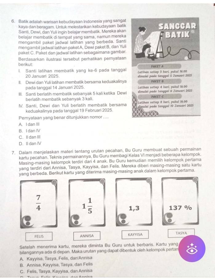 Batik adalah warisan kebudayaan Indonesia yang sangat
kaya dan beragam. Untuk melestarikan kebudayaan batik
Santi, Dewi, dan Yuli ingin belajar membatik. Mereka akan
belajar membatik di tempat yang sama, namun mereka
mengambil paket jadwal latihan yang berbeda. Santi
mengambil jadwal latihan paket A, Dewi paket B, dan Yuli
paket C. Paket dan jadwal latihan sebagaimana gambar.
Berdasarkan ilustrasi tersebut perhatikan pernyataan
berikut:
l. Santi latihan membatik yang ke-6 pada tanggal
20 Januari 2025. 
II. Dewi dan Yuli latihan membatik bersama keduakalinya
pada tanggal 14 Januari 2025. 
III. Santi berlatih membatik sebanyak 5 kali ketika Dewi
berlatih membatik sebanyak 3 kali. 
IV. Santi, Dewi dan Yuli berlatih membatik bersama
keduakalinya pada tanggal 19 Februari 2025.
Pernyataan yang benar ditunjukkan nomor ....
A. I dan III
B. I dan IV
C.Il dan ⅢI
D. II dan IV
7. Dalam menjelaskan materi tentang urutan pecahan, Bu Guru membuat sebuah permainan
kartu pecahan. Teknis permainannya, Bu Guru membagi Kelas VI menjadi beberapa kelompok.
Masing-masing kelompok terdiri dari 4 anak. Bu Guru kemudian memilih kelompok pertama
yang terdiri dari Annisa, Tasya, Kayyisa, dan Felis. Mereka diberi masing-masing satu kartu
yang berbeda. Berikut kartu yang diterima masing-masing anak dalam kelompok pertama.
 7/4 
1 1/5 
1,3 137 %
FELIS ANNISA KAYYISA TASYA
Setelah menerima kartu, mereka diminta Bu Guru untuk berbaris. Kartu yang
bilangannya ada di depan. Maka urutan yang dapat dibentuk oleh kelompok pertan
A. Kayyisa, Tasya, Felis, dan'Annisa
B. Annisa, Kayyisa, Tasya, dan Felis
C. Felis, Tasya, Kayyisa, dan Annisa