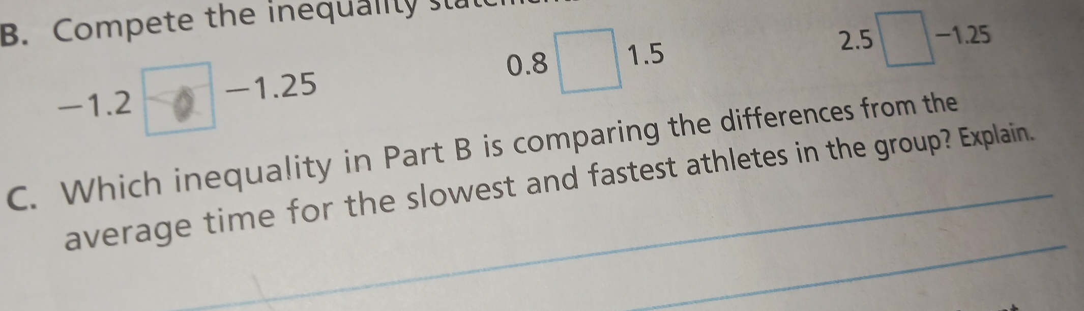 Compete the inequality st
-1.2 − −1.25
0.8 □ 1.5
2.5□ -1.25
C. Which inequality in Part B is comparing the differences from the 
average time for th_e slowest and fastest athletes in the group? Explain. 
_ 
_ 
_